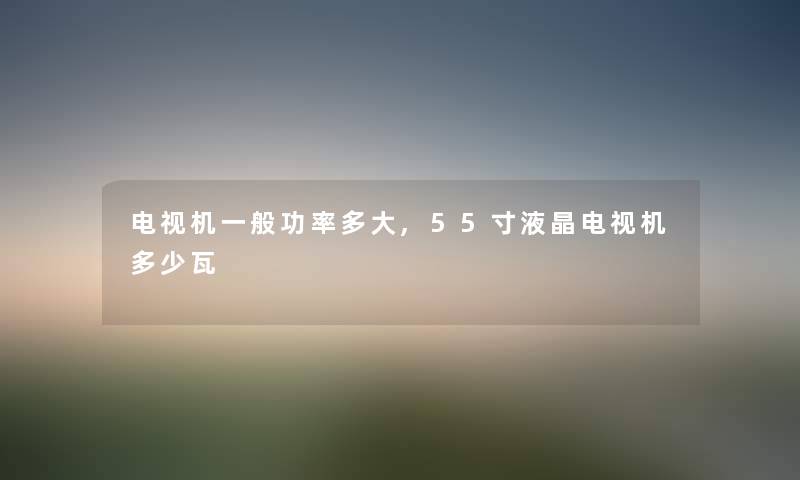 电视机一般功率多大,55寸液晶电视机多少瓦 电视机一般功率多大,55寸液晶电视机多少瓦