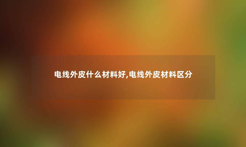 电线外皮什么材料好,电线外皮材料区分 电线外皮什么材料好,电线外皮材料区分