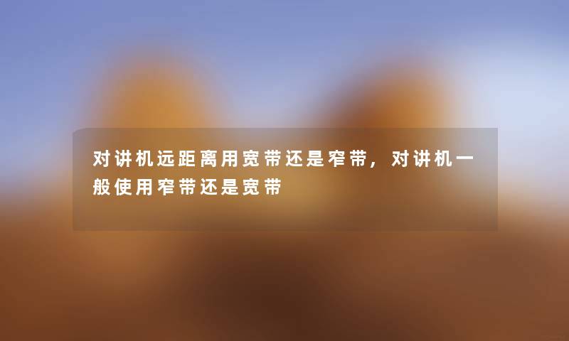 对讲机远距离用宽带还是窄带,对讲机一般使用窄带还是宽带 对讲机远距离用宽带还是窄带,对讲机一般使用窄带还是宽带