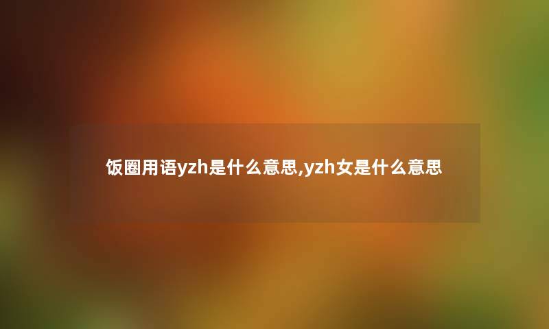 饭圈用语yzh是什么意思,yzh女是什么意思 饭圈用语yzh是什么意思,yzh女是什么意思