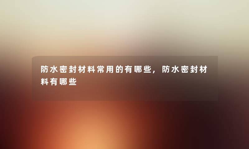 防水密封材料常用的有哪些,防水密封材料有哪些 防水密封材料常用的有哪些,防水密封材料有哪些