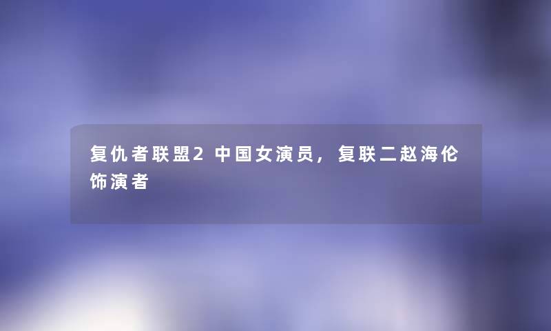 复仇者联盟2中国女演员,复联二赵海伦饰演者 复仇者联盟2中国女演员,复联二赵海伦饰演者