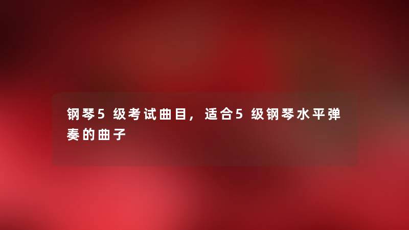 钢琴5级考试曲目,适合5级钢琴水平弹奏的曲子 钢琴5级考试曲目,适合5级钢琴水平弹奏的曲子
