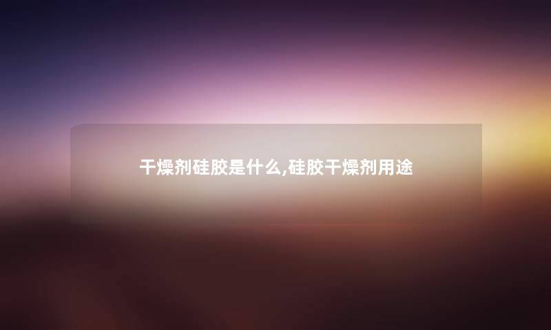 干燥剂硅胶是什么,硅胶干燥剂用途 干燥剂硅胶是什么,硅胶干燥剂用途