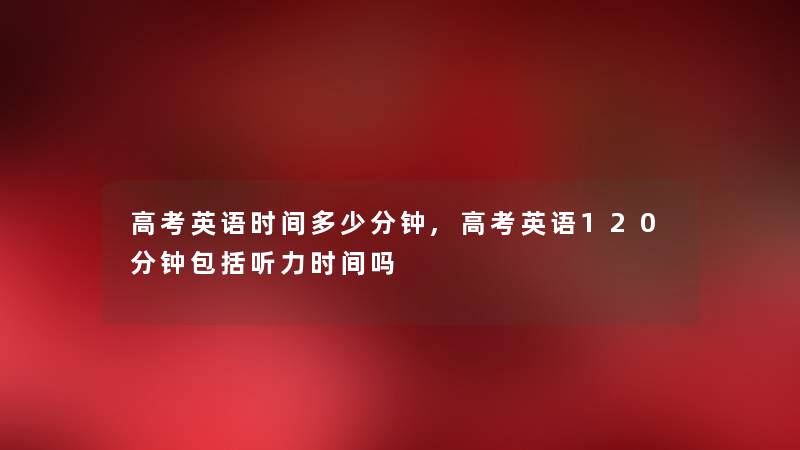 高考英语时间多少分钟,高考英语120分钟包括听力时间吗 高考英语时间多少分钟,高考英语120分钟包括听力时间吗