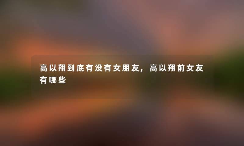 高以翔到底有没有女朋友,高以翔前女友有哪些 高以翔到底有没有女朋友,高以翔前女友有哪些