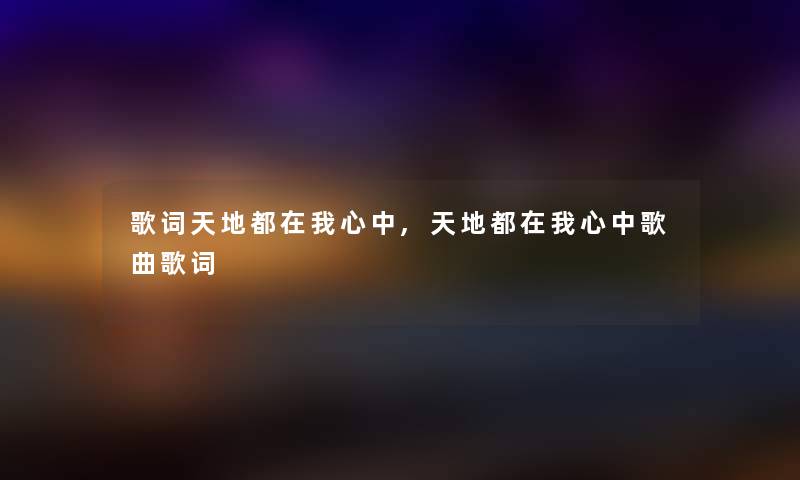 歌词天地都在我心中,天地都在我心中歌曲歌词 歌词天地都在我心中,天地都在我心中歌曲歌词