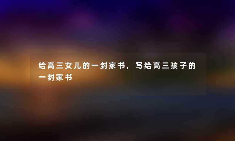 给高三女儿的一封家书,写给高三孩子的一封家书 给高三女儿的一封家书,写给高三孩子的一封家书