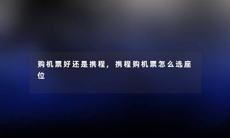 购机票好还是携程,携程购机票怎么选座位 购机票好还是携程,携程购机票怎么选座位