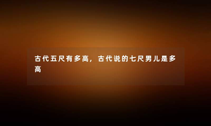 古代五尺有多高,古代说的七尺男儿是多高 古代五尺有多高,古代说的七尺男儿是多高