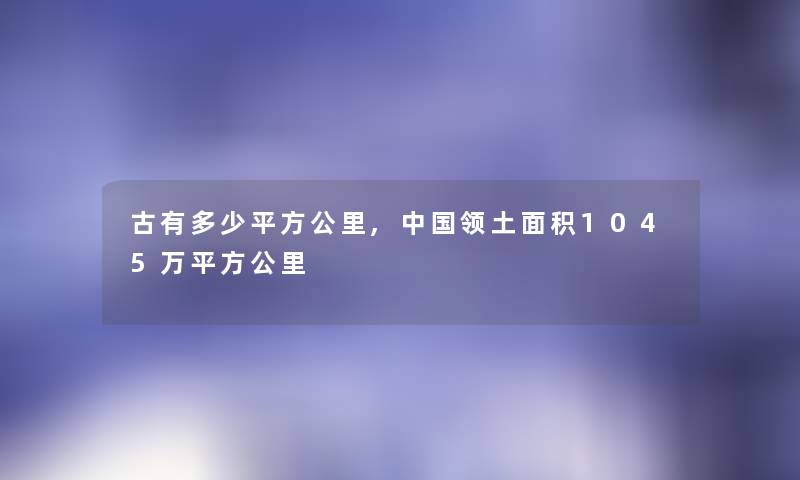 古有多少平方公里,中国领土面积1045万平方公里 古有多少平方公里,中国领土面积1045万平方公里