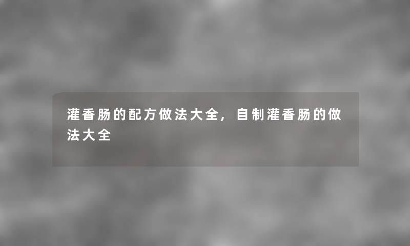 灌香肠的配方做法大全,自制灌香肠的做法大全 灌香肠的配方做法大全,自制灌香肠的做法大全