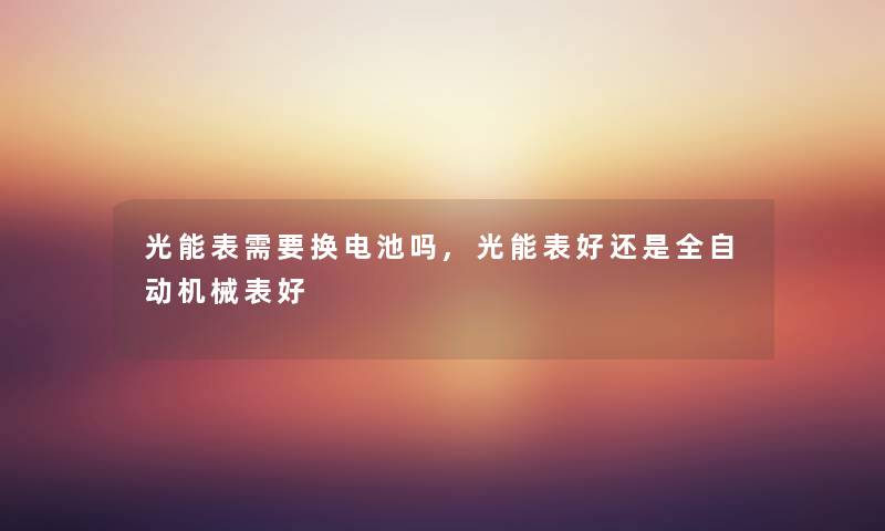 光能表需要换电池吗,光能表好还是全自动机械表好 光能表需要换电池吗,光能表好还是全自动机械表好