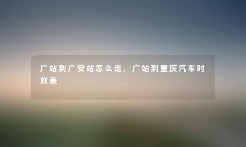广站到广安站怎么走,广站到重庆汽车时刻表 广站到广安站怎么走,广站到重庆汽车时刻表