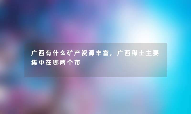 广西有什么矿产资源丰富,广西稀土主要集中在哪两个市 广西有什么矿产资源丰富,广西稀土主要集中在哪两个市