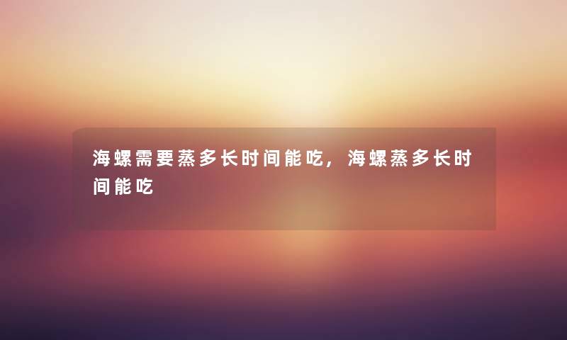 海螺需要蒸多长时间能吃,海螺蒸多长时间能吃 海螺需要蒸多长时间能吃,海螺蒸多长时间能吃