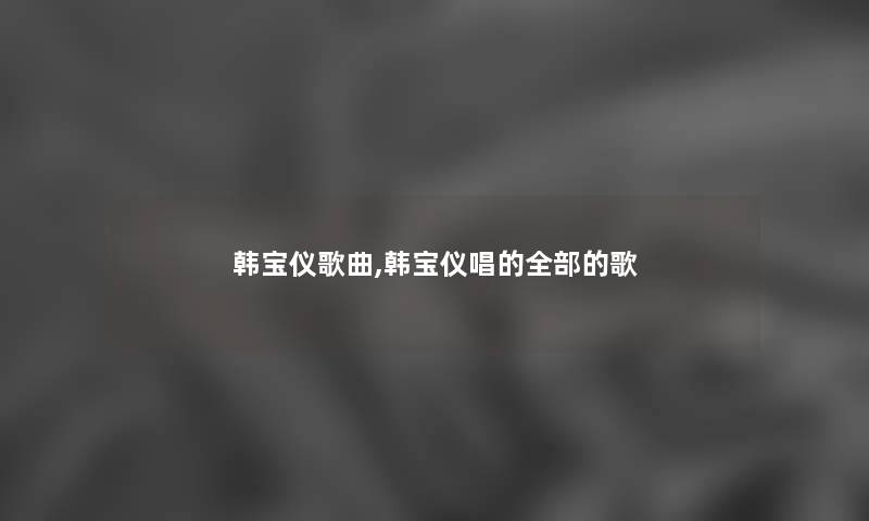 韩宝仪歌曲,韩宝仪唱的整理的的歌 韩宝仪歌曲,韩宝仪唱的整理的的歌