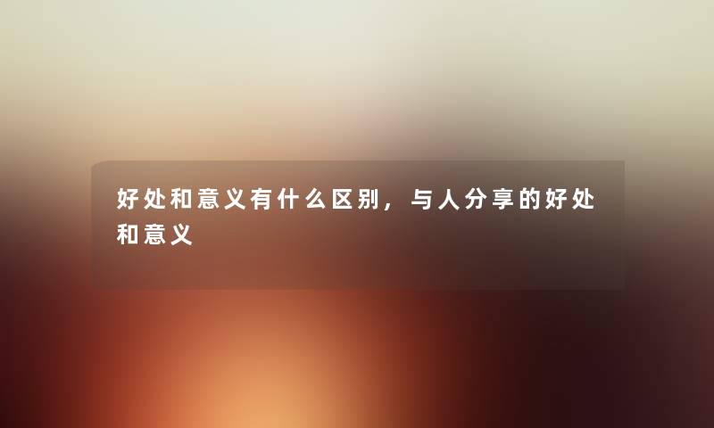 好处和意义有什么区别,与人分享的好处和意义 好处和意义有什么区别,与人分享的好处和意义