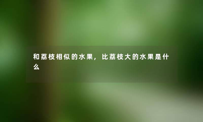 和荔枝相似的水果,比荔枝大的水果是什么 和荔枝相似的水果,比荔枝大的水果是什么