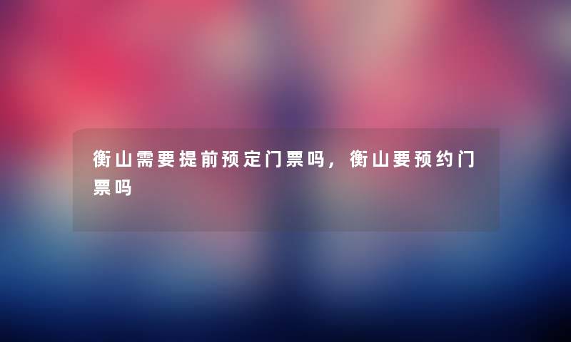 衡山需要提前预定门票吗,衡山要预约门票吗 衡山需要提前预定门票吗,衡山要预约门票吗