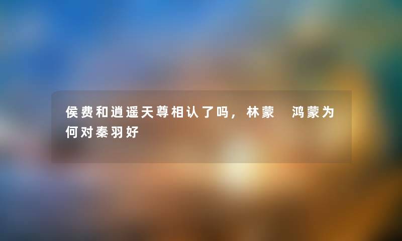 侯费和逍遥天尊相认了吗,林蒙 鸿蒙为何对秦羽好 侯费和逍遥天尊相认了吗,林蒙 鸿蒙为何对秦羽好