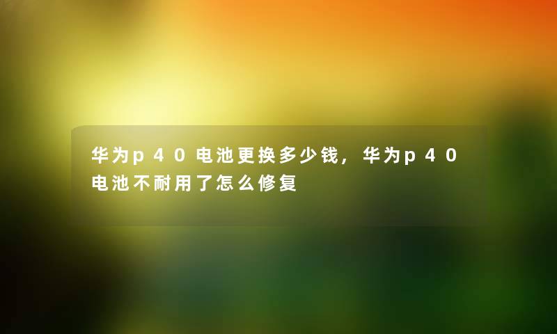 华为p40电池更换多少钱,华为p40电池不耐用了怎么修复 华为p40电池更换多少钱,华为p40电池不耐用了怎么修复