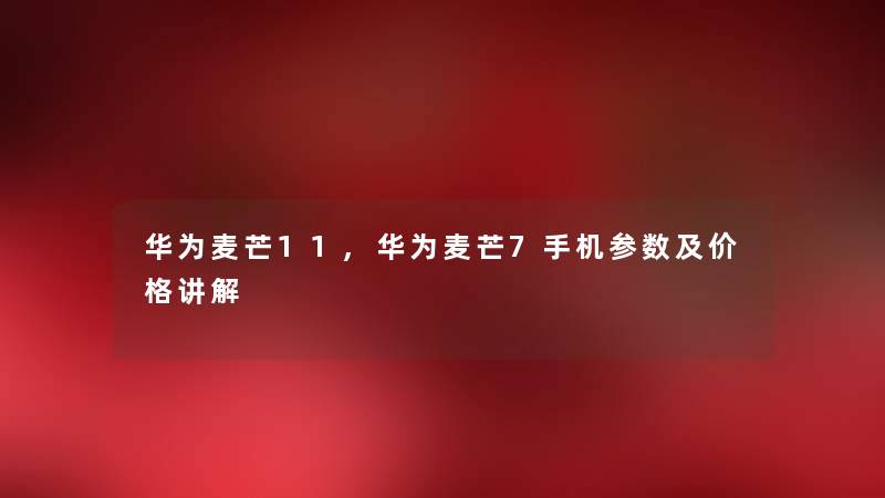 华为麦芒11,华为麦芒7手机参数及价格讲解 华为麦芒11,华为麦芒7手机参数及价格讲解