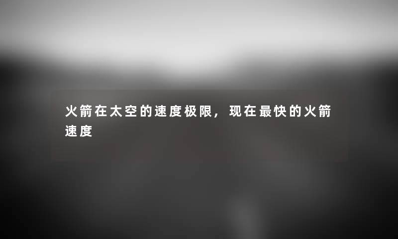 火箭在太空的速度极限,快的火箭速度 火箭在太空的速度极限,快的火箭速度