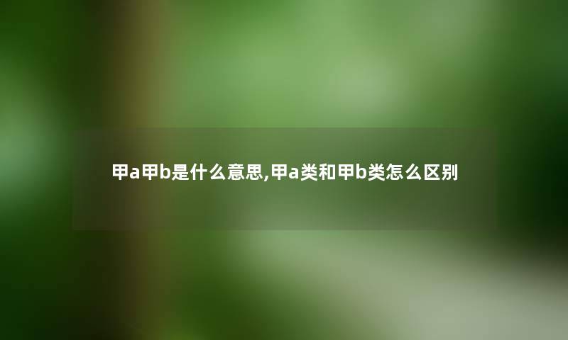 甲a甲b是什么意思,甲a类和甲b类怎么区别 甲a甲b是什么意思,甲a类和甲b类怎么区别