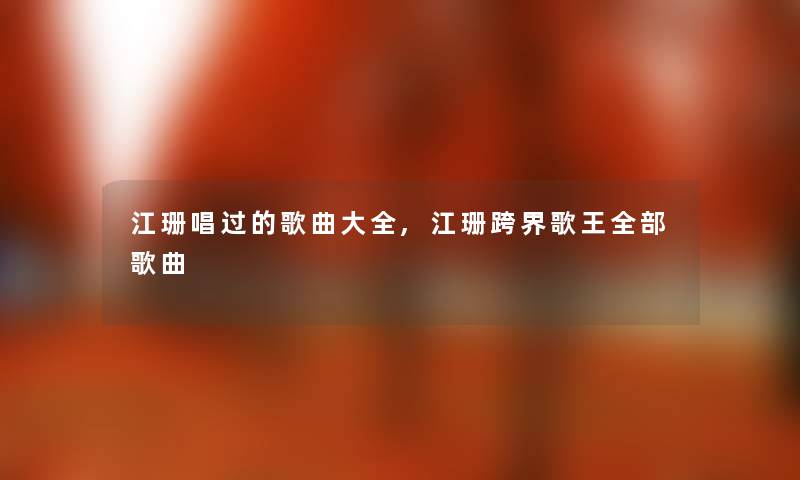 江珊唱过的歌曲大全,江珊跨界歌王整理的歌曲 江珊唱过的歌曲大全,江珊跨界歌王整理的歌曲