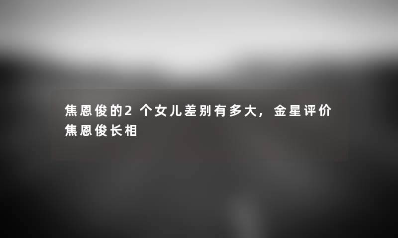 焦恩俊的2个女儿差别有多大,金星评价焦恩俊长相 焦恩俊的2个女儿差别有多大,金星评价焦恩俊长相