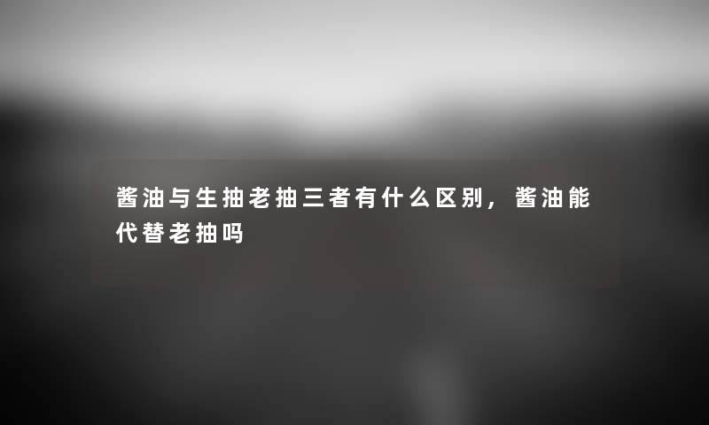 酱油与生抽老抽三者有什么区别,酱油能代替老抽吗 酱油与生抽老抽三者有什么区别,酱油能代替老抽吗