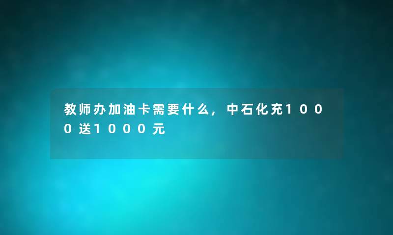 教师办加油卡需要什么,中石化充1000送1000元 教师办加油卡需要什么,中石化充1000送1000元