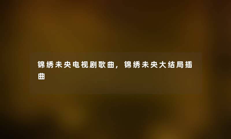 锦绣未央电视剧歌曲,锦绣未央大结局插曲 锦绣未央电视剧歌曲,锦绣未央大结局插曲