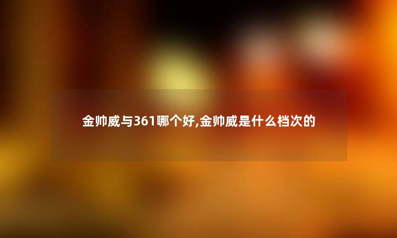 金帅威与361哪个好,金帅威是什么档次的 金帅威与361哪个好,金帅威是什么档次的