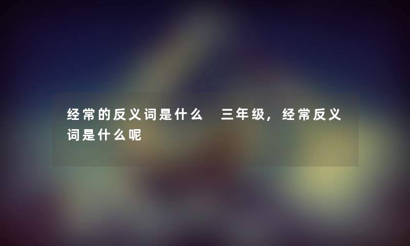 经常的反义词是什么 三年级,经常反义词是什么呢 经常的反义词是什么 三年级,经常反义词是什么呢