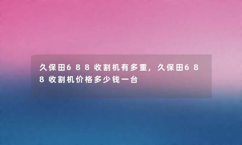 久保田688收割机有多重,久保田688收割机价格多少钱一台 久保田688收割机有多重,久保田688收割机价格多少钱一台