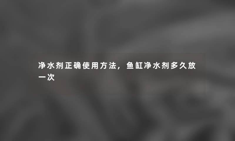 净水剂正确使用方法,鱼缸净水剂多久放一次 净水剂正确使用方法,鱼缸净水剂多久放一次