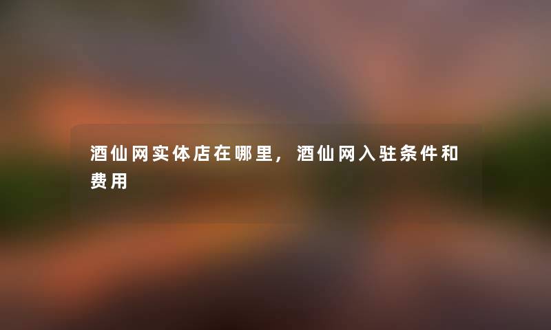 酒仙网实体店在哪里,酒仙网入驻条件和费用