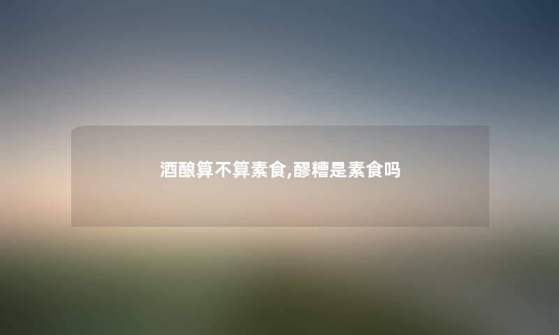 酒酿算不算素食,醪糟是素食吗 酒酿算不算素食,醪糟是素食吗