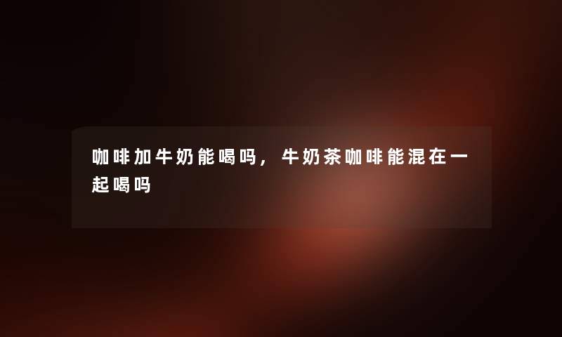 咖啡加牛奶能喝吗,牛奶茶咖啡能混在一起喝吗 咖啡加牛奶能喝吗,牛奶茶咖啡能混在一起喝吗