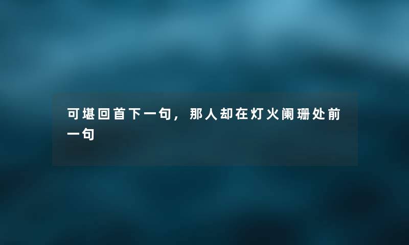 可堪回首下一句,那人却在灯火阑珊处前一句 可堪回首下一句,那人却在灯火阑珊处前一句
