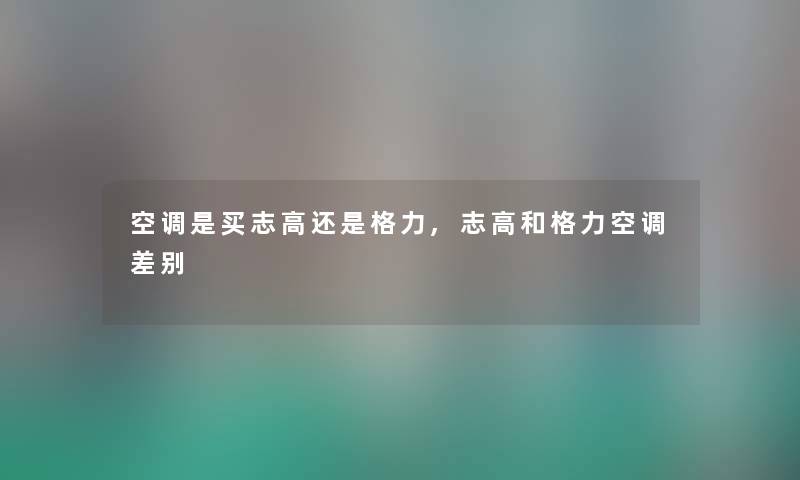 空调是买志高还是格力,志高和格力空调差别 空调是买志高还是格力,志高和格力空调差别