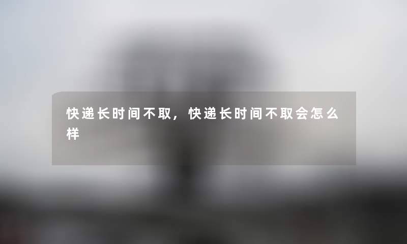 快递长时间不取,快递长时间不取会怎么样 快递长时间不取,快递长时间不取会怎么样