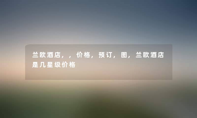兰欧酒店,,价格,预订,图,兰欧酒店是几星级价格 兰欧酒店,,价格,预订,图,兰欧酒店是几星级价格