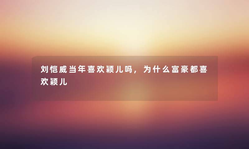 刘恺威当年喜欢颖儿吗,为什么富豪都喜欢颖儿