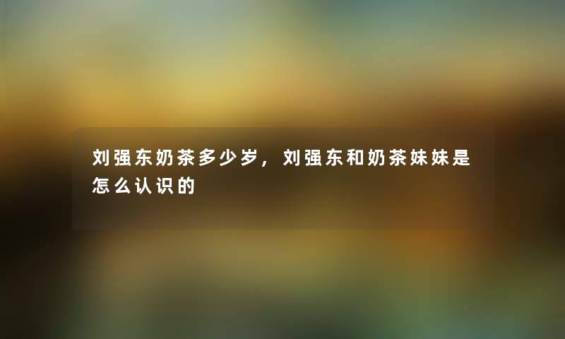 刘强东奶茶多少岁,刘强东和奶茶妹妹是怎么认识的