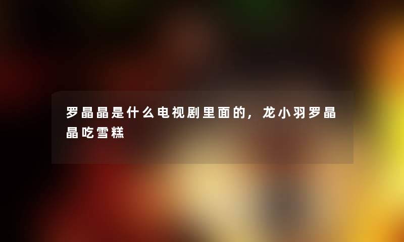 罗晶晶是什么电视剧里面的,龙小羽罗晶晶吃雪糕 罗晶晶是什么电视剧里面的,龙小羽罗晶晶吃雪糕