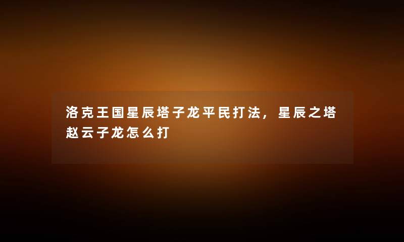 洛克王国星辰塔子龙平民打法,星辰之塔赵云子龙怎么打 洛克王国星辰塔子龙平民打法,星辰之塔赵云子龙怎么打