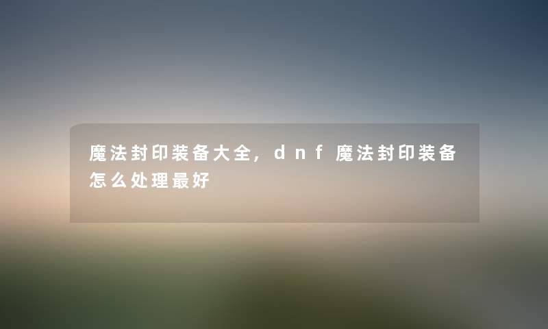 魔法封印装备大全,dnf魔法封印装备怎么处理好 魔法封印装备大全,dnf魔法封印装备怎么处理好